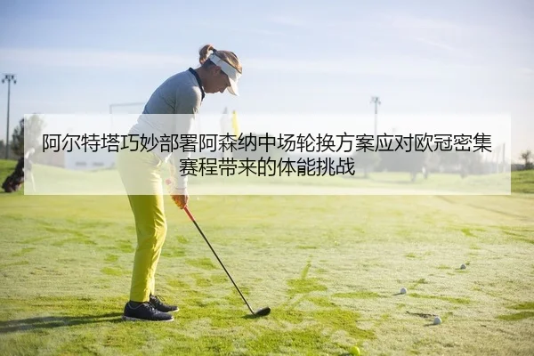 阿尔特塔巧妙部署阿森纳中场轮换方案应对欧冠密集赛程带来的体能挑战
