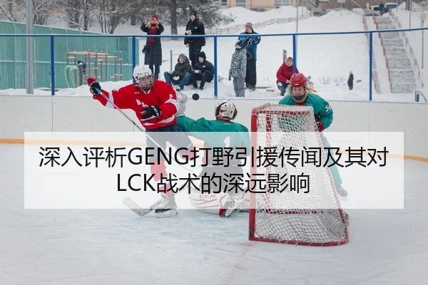 深入评析GENG打野引援传闻及其对LCK战术的深远影响